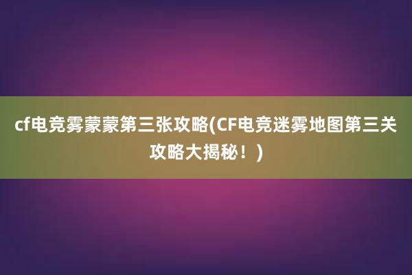 cf电竞雾蒙蒙第三张攻略(CF电竞迷雾地图第三关攻略大揭秘！)