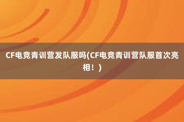 CF电竞青训营发队服吗(CF电竞青训营队服首次亮相！)