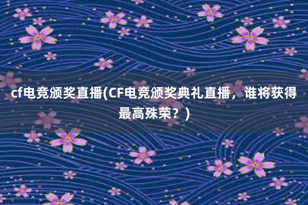 cf电竞颁奖直播(CF电竞颁奖典礼直播，谁将获得最高殊荣？)