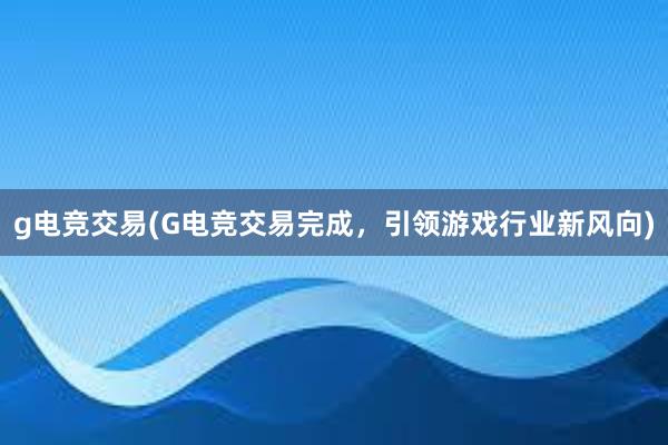 g电竞交易(G电竞交易完成，引领游戏行业新风向)