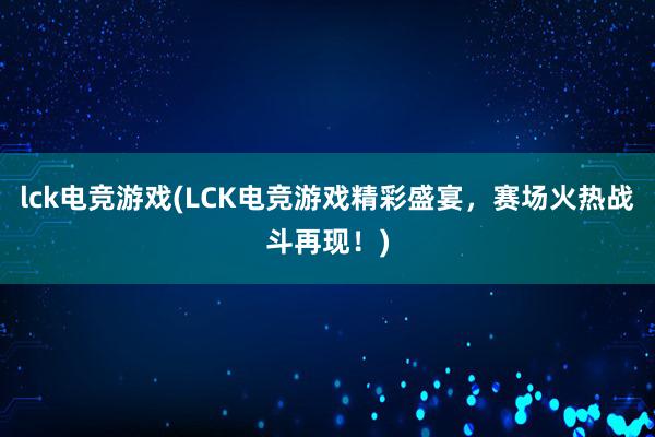 lck电竞游戏(LCK电竞游戏精彩盛宴，赛场火热战斗再现！)