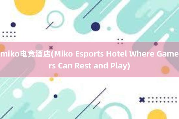 miko电竞酒店(Miko Esports Hotel Where Gamers Can Rest and Play)