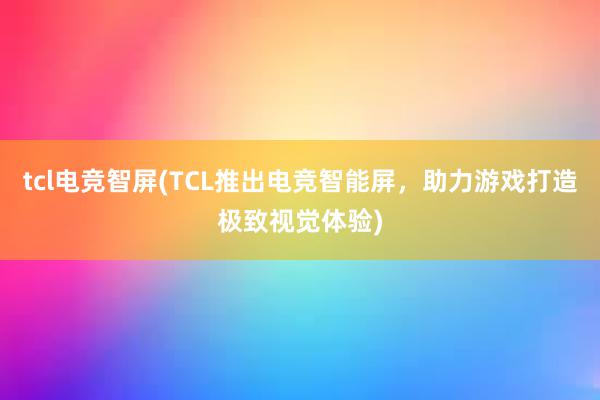 tcl电竞智屏(TCL推出电竞智能屏，助力游戏打造极致视觉体验)