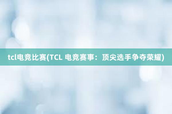 tcl电竞比赛(TCL 电竞赛事：顶尖选手争夺荣耀)