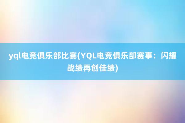 yql电竞俱乐部比赛(YQL电竞俱乐部赛事：闪耀战绩再创佳绩)