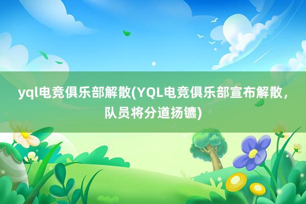 yql电竞俱乐部解散(YQL电竞俱乐部宣布解散，队员将分道扬镳)