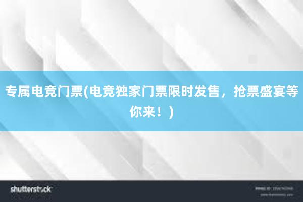 专属电竞门票(电竞独家门票限时发售，抢票盛宴等你来！)