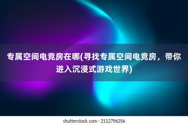 专属空间电竞房在哪(寻找专属空间电竞房，带你进入沉浸式游戏世界)