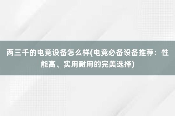 两三千的电竞设备怎么样(电竞必备设备推荐：性能高、实用耐用的完美选择)