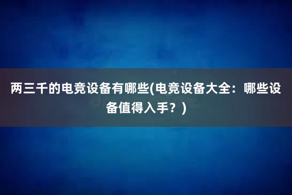 两三千的电竞设备有哪些(电竞设备大全：哪些设备值得入手？)