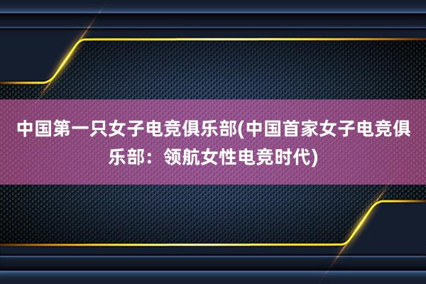 中国第一只女子电竞俱乐部(中国首家女子电竞俱乐部：领航女性电竞时代)