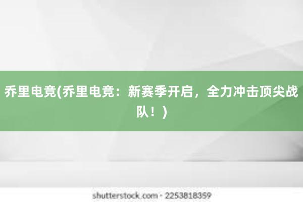 乔里电竞(乔里电竞：新赛季开启，全力冲击顶尖战队！)