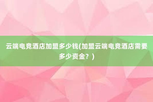 云端电竞酒店加盟多少钱(加盟云端电竞酒店需要多少资金？)