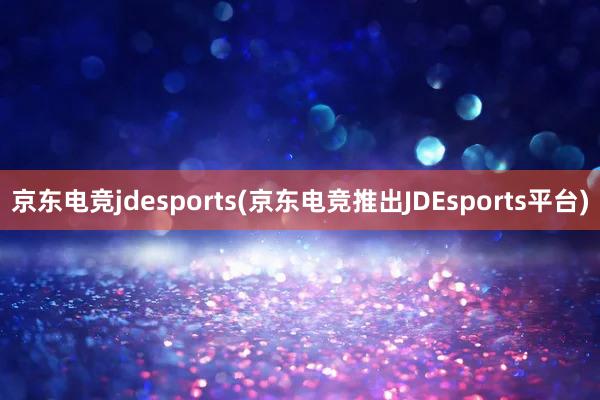 京东电竞jdesports(京东电竞推出JDEsports平台)