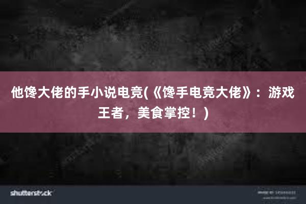 他馋大佬的手小说电竞(《馋手电竞大佬》：游戏王者，美食掌控！)