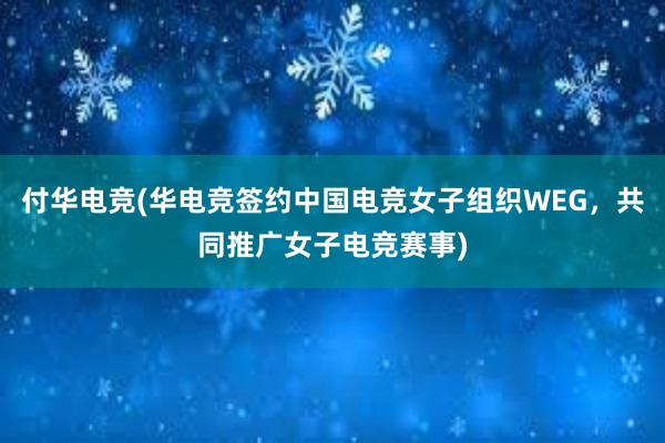 付华电竞(华电竞签约中国电竞女子组织WEG，共同推广女子电竞赛事)