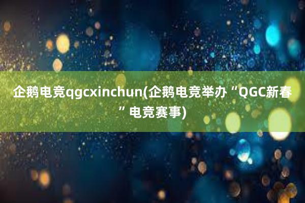 企鹅电竞qgcxinchun(企鹅电竞举办“QGC新春”电竞赛事)