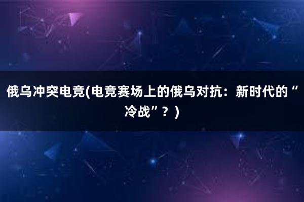 俄乌冲突电竞(电竞赛场上的俄乌对抗：新时代的“冷战”？)