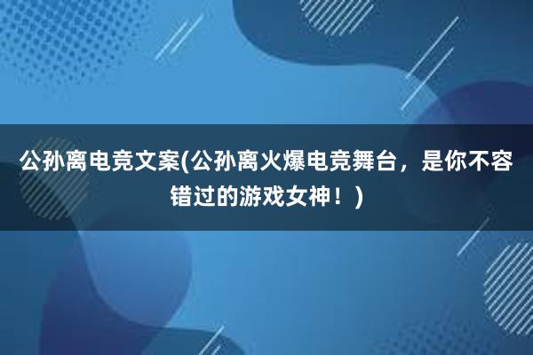 公孙离电竞文案(公孙离火爆电竞舞台，是你不容错过的游戏女神！)