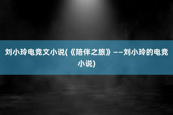 刘小玲电竞文小说(《陪伴之旅》——刘小玲的电竞小说)