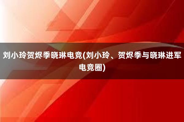 刘小玲贺烬季晓琳电竞(刘小玲、贺烬季与晓琳进军电竞圈)