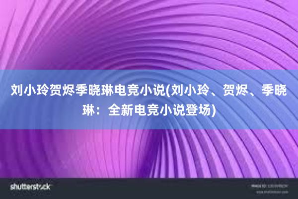 刘小玲贺烬季晓琳电竞小说(刘小玲、贺烬、季晓琳：全新电竞小说登场)