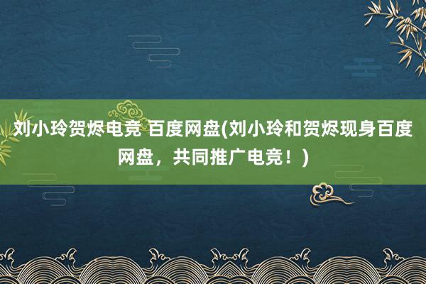 刘小玲贺烬电竞 百度网盘(刘小玲和贺烬现身百度网盘，共同推广电竞！)