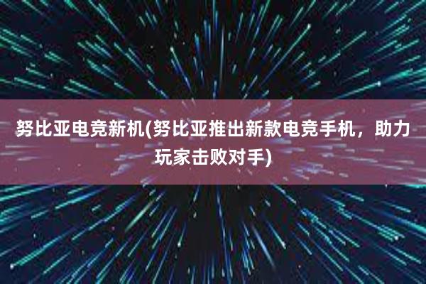 努比亚电竞新机(努比亚推出新款电竞手机，助力玩家击败对手)