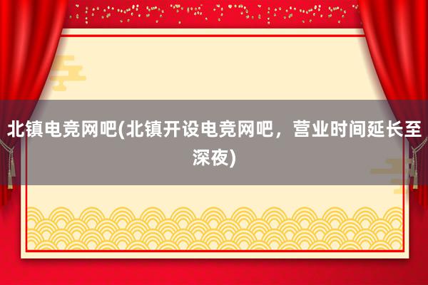 北镇电竞网吧(北镇开设电竞网吧，营业时间延长至深夜)