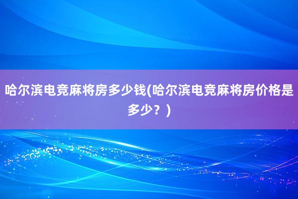 哈尔滨电竞麻将房多少钱(哈尔滨电竞麻将房价格是多少？)