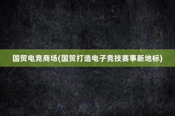 国贸电竞商场(国贸打造电子竞技赛事新地标)