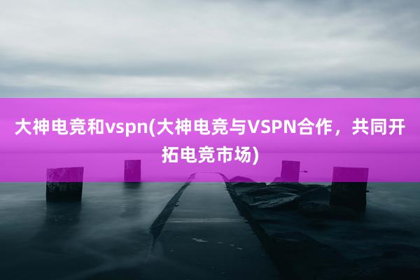 大神电竞和vspn(大神电竞与VSPN合作，共同开拓电竞市场)