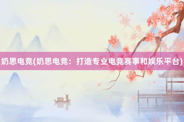 奶思电竞(奶思电竞：打造专业电竞赛事和娱乐平台)