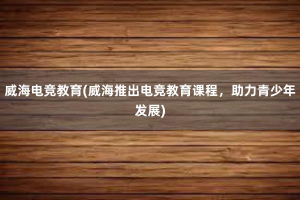 威海电竞教育(威海推出电竞教育课程，助力青少年发展)