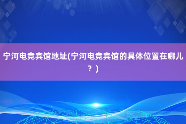 宁河电竞宾馆地址(宁河电竞宾馆的具体位置在哪儿？)