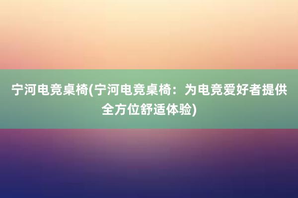 宁河电竞桌椅(宁河电竞桌椅：为电竞爱好者提供全方位舒适体验)