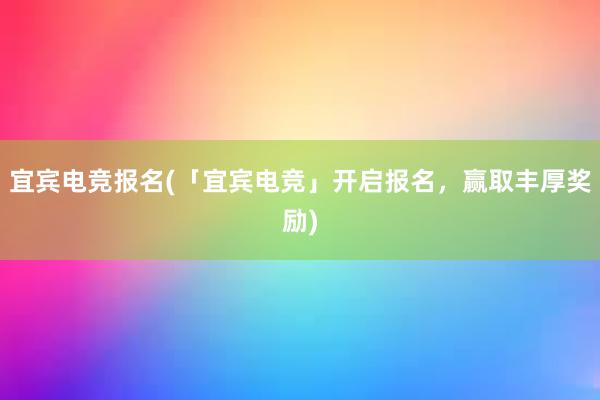 宜宾电竞报名(「宜宾电竞」开启报名，赢取丰厚奖励)