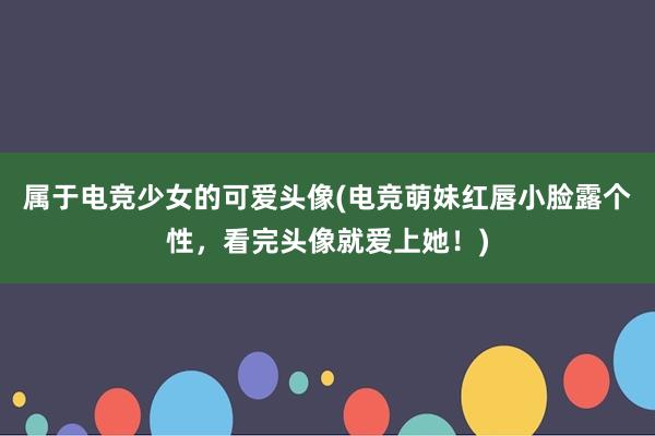 属于电竞少女的可爱头像(电竞萌妹红唇小脸露个性，看完头像就爱上她！)