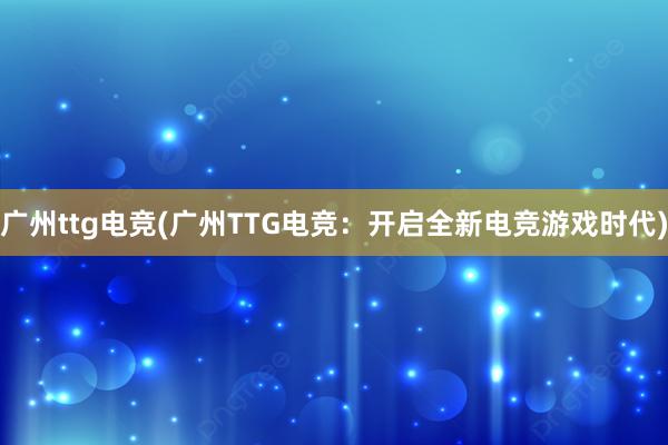 广州ttg电竞(广州TTG电竞：开启全新电竞游戏时代)