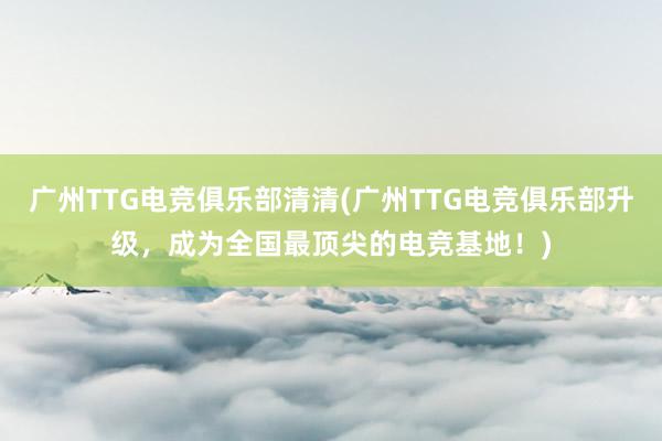 广州TTG电竞俱乐部清清(广州TTG电竞俱乐部升级，成为全国最顶尖的电竞基地！)