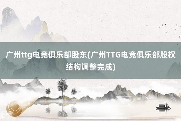 广州ttg电竞俱乐部股东(广州TTG电竞俱乐部股权结构调整完成)