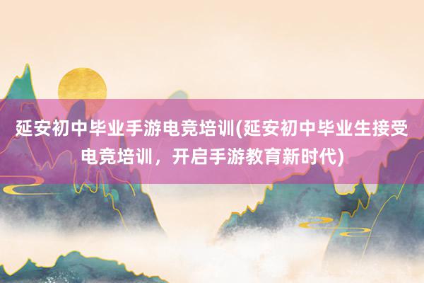 延安初中毕业手游电竞培训(延安初中毕业生接受电竞培训，开启手游教育新时代)