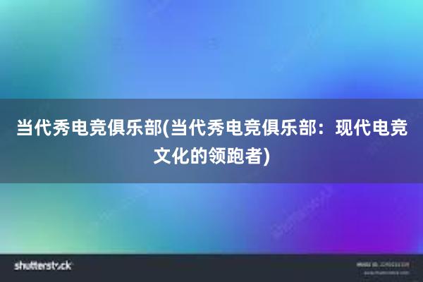 当代秀电竞俱乐部(当代秀电竞俱乐部：现代电竞文化的领跑者)