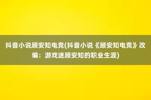 抖音小说顾安知电竞(抖音小说《顾安知电竞》改编：游戏迷顾安知的职业生涯)