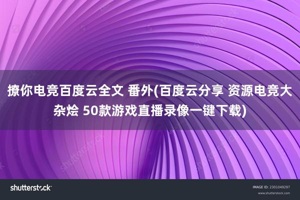 撩你电竞百度云全文 番外(百度云分享 资源电竞大杂烩 50款游戏直播录像一键下载)