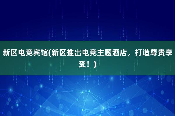 新区电竞宾馆(新区推出电竞主题酒店，打造尊贵享受！)