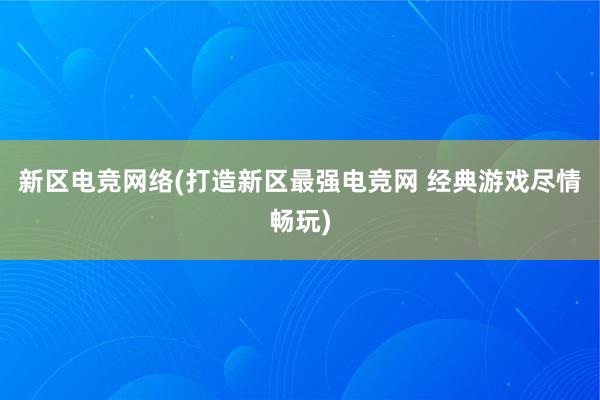 新区电竞网络(打造新区最强电竞网 经典游戏尽情畅玩)