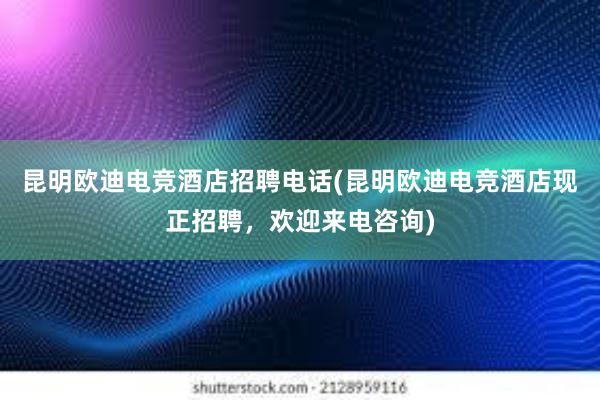 昆明欧迪电竞酒店招聘电话(昆明欧迪电竞酒店现正招聘，欢迎来电咨询)