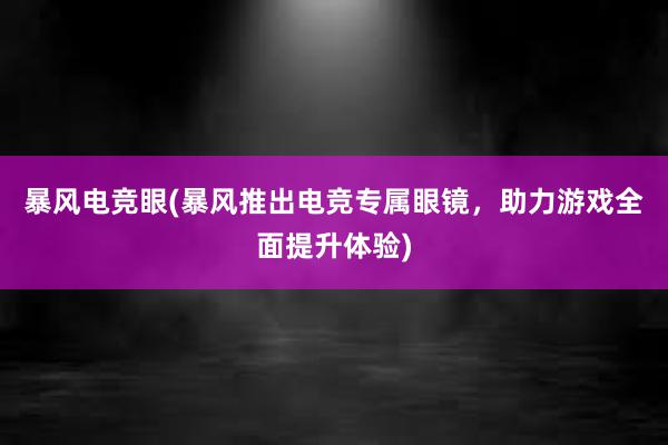 暴风电竞眼(暴风推出电竞专属眼镜，助力游戏全面提升体验)