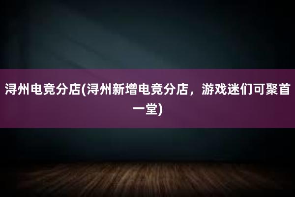 浔州电竞分店(浔州新增电竞分店，游戏迷们可聚首一堂)